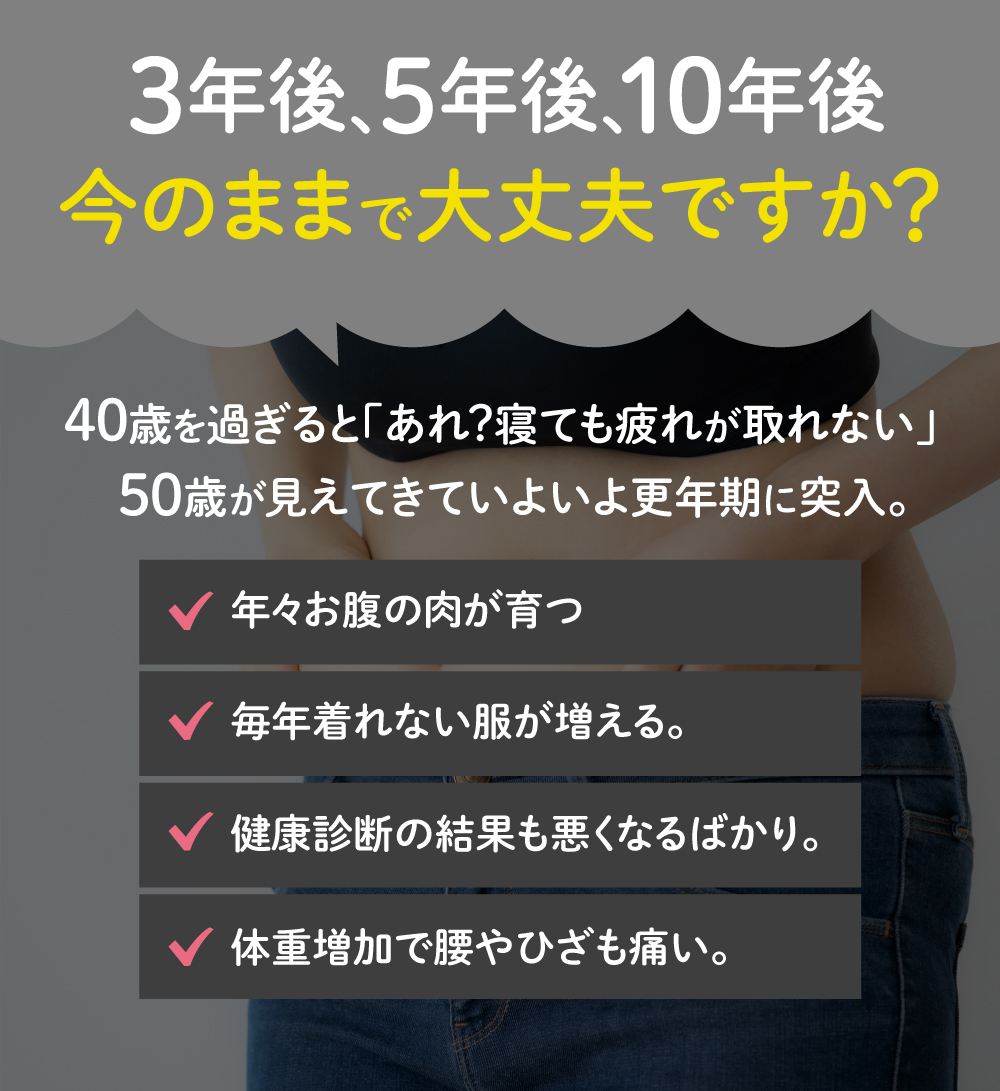 3年後、5年後、10年後
今のままで大丈夫ですか?
40歳を過ぎると「あれ?寝てても疲れが取れない」50歳歳が見えてきていよいよ更年期に突入
年々お腹のお肉が育つ
毎年きれない服が増える
健康診断の結果も悪くなるばかり
体重増加で腰や膝が痛い