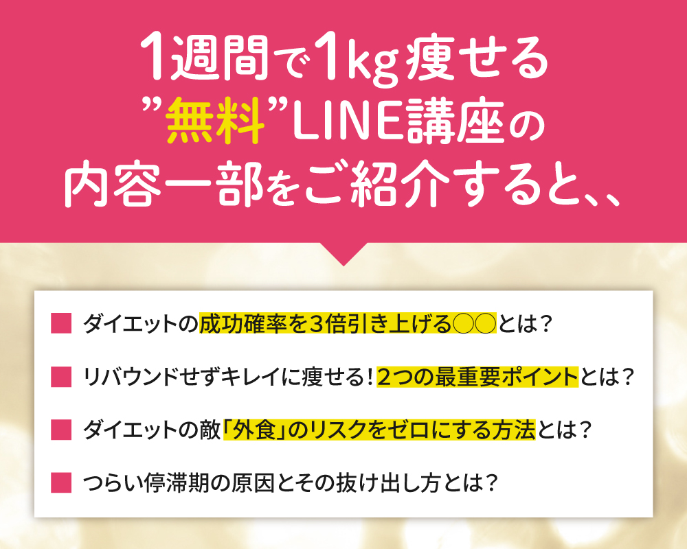 LINE講座では
・ダイエット成功確率を3倍引き上げる〇〇とは?
・リバウンドせずキレイに痩せる!2つの最重要ポイントとは?
・ダイエットの的「外食」のリスクをゼロにする方法とは?
・つらい停滞期の原因とその抜け出し方とは?
これらについて学べます。